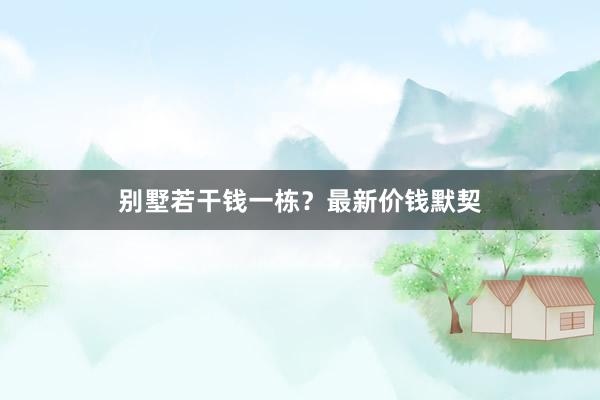 别墅若干钱一栋？最新价钱默契