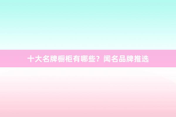 十大名牌橱柜有哪些？闻名品牌推选